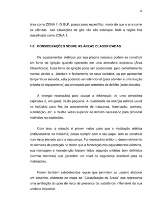 31
área como ZONA 1. O GLP, possui peso específico maior do que o ar e como
as válvulas nas tubulações de gás não são estanque, toda a região fica
classificada como ZONA 1.
1.8 CONSIDERAÇÕES SOBRE AS ÁREAS CLASSIFICADAS
Os equipamentos elétricos por sua própria natureza podem se constituir
em fonte de ignição quando operando em uma atmosfera explosiva (Área
Classificada). Essa fonte de ignição pode ser ocasionada pelo centelhamento
normal devido a abertura e fechamento de seus contatos, ou por apresentar
temperatura elevada, esta podendo ser intencional (para atender a uma função
própria do equipamento) ou provocada por correntes de defeito (curto-circuito).
A energia necessária para causar a inflamação de uma atmosfera
explosiva é, em geral, muito pequena. A quantidade de energia elétrica usual
na indústria para fins de acionamento de máquinas, iluminação, controle,
automação, etc. é muitas vezes superior ao mínimo necessário para provocar
incêndios ou explosões.
Com isso, a solução é prover meios para que a instalação elétrica
(indispensável na indústria) possa cumprir com o seu papel sem se constituir
num risco elevado para a segurança. Foi necessário então, o desenvolvimento
de técnicas de proteção de modo que a fabricação dos equipamentos elétricos,
sua montagem e manutenção fossem feitos segundo critérios bem definidos
(normas técnicas) que garantam um nível de segurança aceitável para as
instalações.
Foram também estabelecidas regras que permitem ao usuário elaborar
um desenho, chamado de mapa da “Classificação de Áreas” que representa
uma avaliação do grau de risco de presença de substância inflamável da sua
unidade industrial.
 