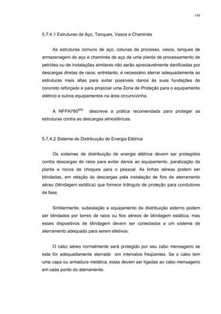 148
5.7.4.1 Estruturas de Aço, Tanques, Vasos e Chaminés
As estruturas comuns de aço, colunas de processo, vasos, tanques de
armazenagem de aço e chaminés de aço de uma planta de processamento de
petróleo ou de instalações similares não serão apreciavelmente danificadas por
descargas diretas de raios; entretanto, é necessário aterrar adequadamente as
estruturas mais altas para evitar possíveis danos ás suas fundações de
concreto reforçado e para propiciar uma Zona de Proteção para o equipamento
elétrico e outros equipamentos na área circunvizinha.
A NFPA780[29]
descreve a prática recomendada para proteger as
estruturas contra as descargas atmosféricas.
5.7.4.2 Sistema de Distribuição de Energia Elétrica
Os sistemas de distribuição de energia elétrica devem ser protegidos
contra descargas de raios para evitar danos ao equipamento, paralização da
planta e riscos de choques para o pessoal. As linhas aéreas podem ser
blindadas, em relação ás descargas pela instalação de fios de aterramento
aéreo (blindagem estática) que fornece triângulo de proteção para condutores
de fase.
Similarmente, subestação e equipamento de distribuição externo podem
ser blindados por torres de raios ou fios aéreos de blindagem estática, mas
esses dispositivos de blindagem devem ser conectados a um sistema de
aterramento adequado para serem efetivos.
O cabo aéreo normalmente será protegido por seu cabo mensageiro se
este for adequadamente aterrado em intervalos freqüentes. Se o cabo tem
uma capa ou armadura metálica, estas devem ser ligadas ao cabo mensageiro
em cada ponto do aterramento.
 