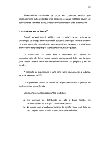 149
Alimentadores consistindo de cabos em conduítes metálico são
essencialmente auto protegidos, mas conduítes e capas metálicas devem ser
corretamente aterradas e vinculadas ao equipamento em cada extremidade.
5.7.5 Supressores de Surtos[17]
Quando o equipamento elétrico está conectado a um sistema de
distribuição de energia elétrica que está exposto a descargas indiretas de raios
ou surtos de tensão causados por descargas diretas de raios, o equipamento
elétrico deve ser protegido por supressores de surto adequados.
Os supressores de surtos tem a capacidade não apenas de
essencialmente não deixar passar corrente nas tensões de linha, mas também
para passar corrente muito alta nas tensões de surto com pequena queda de
tensão.
A aplicação de supressores e surto para vários equipamentos é indicada
no IEEE Standard 242[43]
.
Os supressores devem ser instalados tão próximos quanto o possível do
equipamento a ser protegido.
Eles são necessários nas seguintes condições:
a) Em terminais de distribuição de alta e baixa tensão em
transformadores de energia com buchas expostas;
b) Na junção entre um cabo alimentador de transformador e de linha de
cabo nu para transformadores completamente fechados.
 