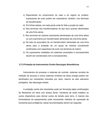 150
c) Dependendo do comprimento do cabo e do regime do protetor,
supressores de surto podem ser necessários, também, nos terminais
do transformador;
d) Em linhas aéreas, em cada ponto onde for feita a junção do cabo;
e) Nos terminais dos transformadores do tipo seco quando alimentados
de uma linha aérea;
f) Nos terminais de motores importantes alimentados de uma linha aérea
ou com suprimento por transformador alimentado de uma linha aérea;
g) No lado do secundário de um transformador alimentado de uma linha
aérea para a proteção de um grupo de motores (usualmente
combinados com capacitores de surto nos terminais do motor);
h) Os supressores instalados em sistemas conectados à concessionária
devem ser coordenados com a concessionária.
5.7.6 Proteção de Instrumentos Contra Descargas Atmosféricas
Instrumentos de processo e sistemas de controle, sistemas remotos de
medição de tanques e outros sistemas similares de baixa energia podem ser
danificados por transientes induzidos por raios, mesmo se eles estiverem
protegidos das descargas diretas.
A proteção contra tais transientes pode ser fornecida pelas combinações
de Resistores em série com diodos Zener, Varistores de óxido metálico ou
outros dispositivos para derivar surtos de tensão para terra. A maioria dos
fornecedores de equipamentos pode recomendar métodos de supressão de
transiente para protegê-los; essas recomendações devem ser seguidas.
 