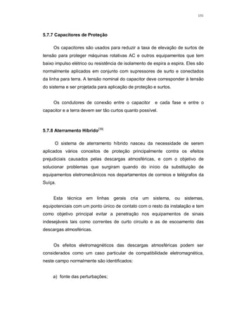 151
5.7.7 Capacitores de Proteção
Os capacitores são usados para reduzir a taxa de elevação de surtos de
tensão para proteger máquinas rotativas AC e outros equipamentos que tem
baixo impulso elétrico ou resistência de isolamento de espira a espira. Eles são
normalmente aplicados em conjunto com supressores de surto e conectados
da linha para terra. A tensão nominal do capacitor deve corresponder à tensão
do sistema e ser projetada para aplicação de proteção e surtos.
Os condutores de conexão entre o capacitor e cada fase e entre o
capacitor e a terra devem ser tão curtos quanto possível.
5.7.8 Aterramento Híbrido[39]
O sistema de aterramento híbrido nasceu da necessidade de serem
aplicados vários conceitos de proteção principalmente contra os efeitos
prejudiciais causados pelas descargas atmosféricas, e com o objetivo de
solucionar problemas que surgiram quando do início da substituição de
equipamentos eletromecânicos nos departamentos de correios e telégrafos da
Suíça.
Esta técnica em linhas gerais cria um sistema, ou sistemas,
equipotenciais com um ponto único de contato com o resto da instalação e tem
como objetivo principal evitar a penetração nos equipamentos de sinais
indesejáveis tais como correntes de curto circuito e as de escoamento das
descargas atmosféricas.
Os efeitos eletromagnéticos das descargas atmosféricas podem ser
considerados como um caso particular de compatibilidade eletromagnética,
neste campo normalmente são identificados:
a) fonte das perturbações;
 
