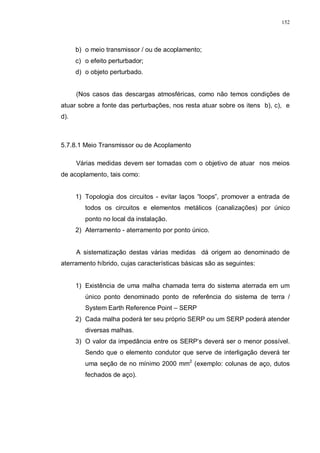 152
b) o meio transmissor / ou de acoplamento;
c) o efeito perturbador;
d) o objeto perturbado.
(Nos casos das descargas atmosféricas, como não temos condições de
atuar sobre a fonte das perturbações, nos resta atuar sobre os itens b), c), e
d).
5.7.8.1 Meio Transmissor ou de Acoplamento
Várias medidas devem ser tomadas com o objetivo de atuar nos meios
de acoplamento, tais como:
1) Topologia dos circuitos - evitar laços “loops”, promover a entrada de
todos os circuitos e elementos metálicos (canalizações) por único
ponto no local da instalação.
2) Aterramento - aterramento por ponto único.
A sistematização destas várias medidas dá origem ao denominado de
aterramento híbrido, cujas características básicas são as seguintes:
1) Existência de uma malha chamada terra do sistema aterrada em um
único ponto denominado ponto de referência do sistema de terra /
System Earth Reference Point – SERP
2) Cada malha poderá ter seu próprio SERP ou um SERP poderá atender
diversas malhas.
3) O valor da impedância entre os SERP’s deverá ser o menor possível.
Sendo que o elemento condutor que serve de interligação deverá ter
uma seção de no mínimo 2000 mm2
(exemplo: colunas de aço, dutos
fechados de aço).
 