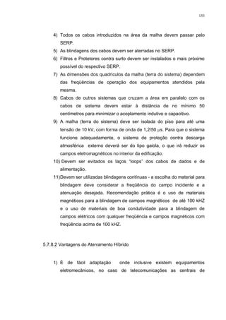 153
4) Todos os cabos introduzidos na área da malha devem passar pelo
SERP.
5) As blindagens dos cabos devem ser aterradas no SERP.
6) Filtros e Protetores contra surto devem ser instalados o mais próximo
possível do respectivo SERP.
7) As dimensões dos quadrículos da malha (terra do sistema) dependem
das freqüências de operação dos equipamentos atendidos pela
mesma.
8) Cabos de outros sistemas que cruzam a área em paralelo com os
cabos de sistema devem estar à distância de no mínimo 50
centímetros para minimizar o acoplamento indutivo e capacitivo.
9) A malha (terra do sistema) deve ser isolada do piso para até uma
tensão de 10 kV, com forma de onda de 1,2/50 µs. Para que o sistema
funcione adequadamente, o sistema de proteção contra descarga
atmosférica externo deverá ser do tipo gaiola, o que irá reduzir os
campos eletromagnéticos no interior da edificação.
10) Devem ser evitados os laços “loops” dos cabos de dados e de
alimentação.
11)Devem ser utilizadas blindagens contínuas - a escolha do material para
blindagem deve considerar a freqüência do campo incidente e a
atenuação desejada. Recomendação prática é o uso de materiais
magnéticos para a blindagem de campos magnéticos de até 100 kHZ
e o uso de materiais de boa condutividade para a blindagem de
campos elétricos com qualquer freqüência e campos magnéticos com
freqüência acima de 100 kHZ.
5.7.8.2 Vantagens do Aterramento Híbrido
1) É de fácil adaptação onde inclusive existem equipamentos
eletromecânicos, no caso de telecomunicações as centrais de
 