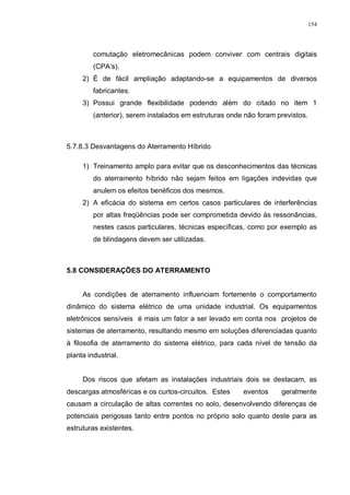 154
comutação eletromecânicas podem conviver com centrais digitais
(CPA’s).
2) É de fácil ampliação adaptando-se a equipamentos de diversos
fabricantes.
3) Possui grande flexibilidade podendo além do citado no item 1
(anterior), serem instalados em estruturas onde não foram previstos.
5.7.8.3 Desvantagens do Aterramento Híbrido
1) Treinamento amplo para evitar que os desconhecimentos das técnicas
do aterramento híbrido não sejam feitos em ligações indevidas que
anulem os efeitos benéficos dos mesmos.
2) A eficácia do sistema em certos casos particulares de interferências
por altas freqüências pode ser comprometida devido às ressonâncias,
nestes casos particulares, técnicas específicas, como por exemplo as
de blindagens devem ser utilizadas.
5.8 CONSIDERAÇÕES DO ATERRAMENTO
As condições de aterramento influenciam fortemente o comportamento
dinâmico do sistema elétrico de uma unidade industrial. Os equipamentos
eletrônicos sensíveis é mais um fator a ser levado em conta nos projetos de
sistemas de aterramento, resultando mesmo em soluções diferenciadas quanto
à filosofia de aterramento do sistema elétrico, para cada nível de tensão da
planta industrial.
Dos riscos que afetam as instalações industriais dois se destacam, as
descargas atmosféricas e os curtos-circuitos. Estes eventos geralmente
causam a circulação de altas correntes no solo, desenvolvendo diferenças de
potenciais perigosas tanto entre pontos no próprio solo quanto deste para as
estruturas existentes.
 