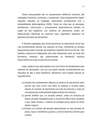155
Outras preocupações são os equipamentos eletrônicos sensíveis das
instalações industriais, comerciais, e residenciais. Estes equipamentos exigem
requisitos especiais de instalação, relacionados principalmente com a
compatibilidade eletromagnética (CEM). Tendo em vista que as descargas
atmosféricas, curto-circuito e chaveamentos desenvolvem-se também na
região de alta freqüência, nos sistemas de aterramento podem ser
desenvolvidas diferenças de potencial cujas magnitudes dependem da
geometria da malha de aterramento.
A filosofia empregada para dimensionamento do aterramento ainda hoje
visa prioritariamente atender aos sistemas de força, controlando as tensões
desenvolvidas pelas correntes de freqüência industrial (50 Hz ou 60 Hz). Tais
métodos mostram-se inadequados para altas frequências onde, ao invés dos
fenômenos resistivos, são predominantes os fenômenos indutivos
desenvolvidos ao longo do percurso da corrente.
Logo, impõe-se que seja adotada uma nova forma de planejamento para
sistemas de aterramento, uma vez que devem atender simultaneamente aos
requisitos de alta e baixa freqüência. Atendendo como funções básicas os
seguintes itens:
a) conexão dos equipamentos elétricos ao sistema de aterramento deve
permitir que caso ocorra uma falha na isolação a corrente passe
através do condutor de aterramento ao invés de percorrer o corpo de
uma pessoa que eventualmente esteja tocando nos mesmos;
b) permitir também que, na situação anterior, exista um percurso de
retorno de baixa impedância para a corrente de falta à terra resultante
e que, desta maneira, o sistema de proteção possa operar de forma
rápida e segura;
c) fornecer um controle das tensões desenvolvidas no solo (tensões de
passo, toque e transferido) quando o curto for fase-terra (retorno para
a fonte);
 