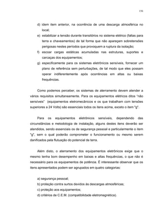 156
d) idem item anterior, na ocorrência de uma descarga atmosférica no
local;
e) estabilizar a tensão durante transitórios no sistema elétrico (faltas para
terra e chaveamentos) de tal forma que não apareçam sobretensões
perigosas nestes períodos que provoquem a ruptura da isolação;
f) escoar cargas estáticas acumuladas nas estruturas, suportes e
carcaças dos equipamentos;
g) especificamente para os sistemas eletrônicos sensíveis, fornecer um
plano de referência sem perturbações, de tal modo que eles possam
operar indiferentemente após ocorrências em altas ou baixas
frequências.
Como podemos perceber, os sistemas de aterramento devem atender a
vários requisitos simultaneamente. Para os equipamentos elétricos ditos “não
sensíveis” (equipamentos eletromecânicos e os que trabalham com tensões
superiores a 24 Volts) são essenciais todos os itens acima, exceto o item "g".
Para os equipamentos eletrônicos sensíveis, dependendo das
circunstâncias e metodologia de instalação, alguns destes itens deverão ser
atendidos, sendo essenciais os de segurança pessoal e particularmente o item
"g", sem o qual poderão comprometer o funcionamento ou mesmo serem
danificados pela flutuação do potencial de terra.
Além disto, o aterramento dos equipamentos eletrônicos exige que o
mesmo tenha bom desempenho em baixas e altas frequências, o que não é
necessário para os equipamentos de potência. É interessante observar que os
itens apresentados podem ser agrupados em quatro categorias:
a) segurança pessoal;
b) proteção contra surtos devidos às descargas atmosféricas;
c) proteção aos equipamentos;
d) critérios de C.E.M. (compatibilidade eletromagnética).
 