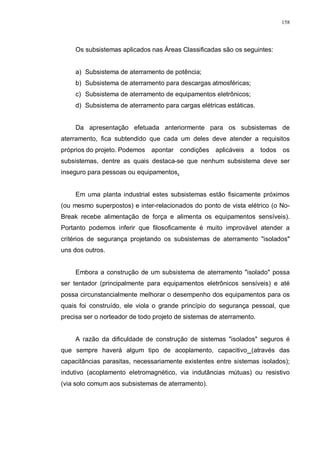 158
Os subsistemas aplicados nas Áreas Classificadas são os seguintes:
a) Subsistema de aterramento de potência;
b) Subsistema de aterramento para descargas atmosféricas;
c) Subsistema de aterramento de equipamentos eletrônicos;
d) Subsistema de aterramento para cargas elétricas estáticas.
Da apresentação efetuada anteriormente para os subsistemas de
aterramento, fica subtendido que cada um deles deve atender a requisitos
próprios do projeto. Podemos apontar condições aplicáveis a todos os
subsistemas, dentre as quais destaca-se que nenhum subsistema deve ser
inseguro para pessoas ou equipamentos.
Em uma planta industrial estes subsistemas estão fisicamente próximos
(ou mesmo superpostos) e inter-relacionados do ponto de vista elétrico (o No-
Break recebe alimentação de força e alimenta os equipamentos sensíveis).
Portanto podemos inferir que filosoficamente é muito improvável atender a
critérios de segurança projetando os subsistemas de aterramento "isolados"
uns dos outros.
Embora a construção de um subsistema de aterramento "isolado" possa
ser tentador (principalmente para equipamentos eletrônicos sensíveis) e até
possa circunstancialmente melhorar o desempenho dos equipamentos para os
quais foi construído, ele viola o grande princípio do segurança pessoal, que
precisa ser o norteador de todo projeto de sistemas de aterramento.
A razão da dificuldade de construção de sistemas "isolados" seguros é
que sempre haverá algum tipo de acoplamento, capacitivo (através das
capacitâncias parasitas, necessariamente existentes entre sistemas isolados);
indutivo (acoplamento eletromagnético, via indutâncias mútuas) ou resistivo
(via solo comum aos subsistemas de aterramento).
 