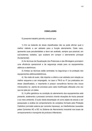 160
CONCLUSÃO
O presente trabalho permitiu concluir que:
1) Em se tratando de áreas classificadas não se pode afirmar qual o
melhor método a ser adotado para a função aterramento. Cada caso,
apresenta suas peculiaridades e deve ser avaliado, sempre que possível, em
sub-sistemas isolados, que acabará em compor o aterramento principal
(fundamental).
2) As técnicas de Equalização dos Potenciais e das Blindagens prometem
uma eficiência operacional e de segurança ampla para os equipamentos
elétricos e eletrônicos.
3) Ambas as técnicas estão centradas na segurança e na proteção dos
equipamentos elétricos/eletrônicos.
4) Na visão do autor, não importa o critério a ser adotado com relação ao
melhor esquema a ser empregado, no caso o TN-S ou IT (os praticados em
áreas classificadas), o importante é possuir consciência técnica dos riscos
introduzidos na planta de processo para cada modificação efetuada uma vez
que se opta por um deles.
5) A pilha galvânica na condição do aterramento dos equipamentos está
presente, acelerando o processo corrosivo criando situações de riscos pessoal
e ao meio ambiente. O autor desta dissertação vê como objeto de estudo a ser
pesquisado a análise do comportamento do complexo formado pela Proteção
Catódica (corrosão externa por corrente impressa), as Interferências causadas
pelas Correntes AC e DC no Sistema de Aterramento Industrial nos locais de
armazenamento e transporte de produtos inflamáveis.
 