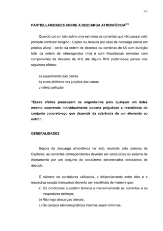 162
PARTICULARIDADES SOBRE A DESCARGA ATMOSFÉRICA[39]
Quando cai um raio sobre uma estrutura as correntes que vão passar pelo
primeiro condutor atingido - Captor ou descida (no caso de descarga lateral em
prédios altos) - serão da ordem de dezenas ou centenas de kA com duração
total da ordem de milesegundos (ms) e com freqüências elevadas com
componentes de dezenas de kHz até alguns MHz podendo-se pensar nos
seguintes efeitos:
a) aquecimento das barras
b) arcos elétricos nas junções das barras
c) efeito pelicular
“Esses efeitos preocupam os engenheiros pois qualquer um deles
mesmo ocorrendo individualmente poderia prejudicar a resistência do
conjunto concreto-aço que depende da aderência de um elemento ao
outro”.
GENERALIDADES
Depois da descarga atmosférica ter sido recebida pelo sistema de
Captores, as correntes correspondentes deverão ser conduzidas ao sistema de
Aterramento por um conjunto de condutores denominados condutores de
descida.
O número de condutores utilizados, o distanciamento entre eles e a
respectiva secção transversal deverão ser escolhidos de maneira que:
a) Os condutores suportem térmica e mecanicamente as correntes e os
respectivos esforços;
b) Não haja descargas laterais;
c) Os campos eletromagnéticos internos sejam mínimos;
 