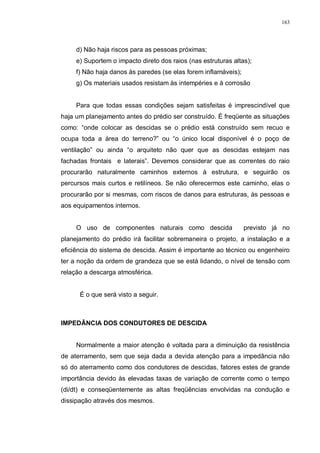 163
d) Não haja riscos para as pessoas próximas;
e) Suportem o impacto direto dos raios (nas estruturas altas);
f) Não haja danos às paredes (se elas forem inflamáveis);
g) Os materiais usados resistam às intempéries e à corrosão
Para que todas essas condições sejam satisfeitas é imprescindível que
haja um planejamento antes do prédio ser construído. É freqüente as situações
como: “onde colocar as descidas se o prédio está construído sem recuo e
ocupa toda a área do terreno?” ou “o único local disponível é o poço de
ventilação” ou ainda “o arquiteto não quer que as descidas estejam nas
fachadas frontais e laterais”. Devemos considerar que as correntes do raio
procurarão naturalmente caminhos externos à estrutura, e seguirão os
percursos mais curtos e retilíneos. Se não oferecermos este caminho, elas o
procurarão por si mesmas, com riscos de danos para estruturas, às pessoas e
aos equipamentos internos.
O uso de componentes naturais como descida previsto já no
planejamento do prédio irá facilitar sobremaneira o projeto, a instalação e a
eficiência do sistema de descida. Assim é importante ao técnico ou engenheiro
ter a noção da ordem de grandeza que se está lidando, o nível de tensão com
relação a descarga atmosférica.
É o que será visto a seguir.
IMPEDÂNCIA DOS CONDUTORES DE DESCIDA
Normalmente a maior atenção é voltada para a diminuição da resistência
de aterramento, sem que seja dada a devida atenção para a impedância não
só do aterramento como dos condutores de descidas, fatores estes de grande
importância devido às elevadas taxas de variação de corrente como o tempo
(di/dt) e conseqüentemente as altas freqüências envolvidas na condução e
dissipação através dos mesmos.
 