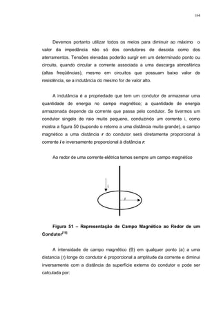 164
Devemos portanto utilizar todos os meios para diminuir ao máximo o
valor da impedância não só dos condutores de descida como dos
aterramentos. Tensões elevadas poderão surgir em um determinado ponto ou
circuito, quando circular a corrente associada a uma descarga atmosférica
(altas freqüências), mesmo em circuitos que possuam baixo valor de
resistência, se a indutância do mesmo for de valor alto.
A indutância é a propriedade que tem um condutor de armazenar uma
quantidade de energia no campo magnético; a quantidade de energia
armazenada depende da corrente que passa pelo condutor. Se tivermos um
condutor singelo de raio muito pequeno, conduzindo um corrente i, como
mostra a figura 50 (supondo o retorno a uma distância muito grande), o campo
magnético a uma distância r do condutor será diretamente proporcional à
corrente i e inversamente proporcional à distância r:
Ao redor de uma corrente elétrica temos sempre um campo magnético
Figura 51 – Representação de Campo Magnético ao Redor de um
Condutor[19]
A intensidade de campo magnético (B) em qualquer ponto (a) a uma
distancia (r) longe do condutor é proporcional a amplitude da corrente e diminui
inversamente com a distância da superfície externa do condutor e pode ser
calculada por:
r
i
 
