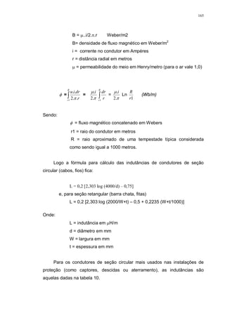 165
B = µ..i/2.π.r Weber/m2
B= densidade de fluxo magnético em Weber/m2
i = corrente no condutor em Ampéres
r = distância radial em metros
µ = permeabilidade do meio em Henry/metro (para o ar vale 1,0)
φ = ∫
R
r
r
driu
1
..2
..
π
=
π
µ
.2
.i
∫
R
r
r
dr
1
=
π
µ
.2
.i
Ln
1r
R
(Wb/m)
Sendo:
φ = fluxo magnético concatenado em Webers
r1 = raio do condutor em metros
R = raio aproximado de uma tempestade típica considerada
como sendo igual a 1000 metros.
Logo a fórmula para cálculo das indutâncias de condutores de seção
circular (cabos, fios) fica:
L = 0,2 [2,303 log (4000/d) – 0,75]
e, para seção retangular (barra chata, fitas)
L = 0,2 [2,303 log (2000/W+t) – 0,5 + 0,2235 (W+t/1000)]
Onde:
L = indutância em µH/m
d = diâmetro em mm
W = largura em mm
t = espessura em mm
Para os condutores de seção circular mais usados nas instalações de
proteção (como captores, descidas ou aterramento), as indutâncias são
aquelas dadas na tabela 10.
 