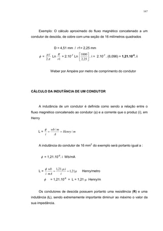 167
Exemplo: O cálculo aproximado do fluxo magnético concatenado a um
condutor de descida, de cobre com uma seção de 16 milímetros quadrados
D = 4,51 mm / r1= 2,25 mm
φ =
π
µ
.2
.i
Ln
1r
R
= 2.10-7
Ln 





25,2
1000
. i = 2.10-7
. (6,096) = 1,21.10-6
. i
Weber por Ampère por metro de comprimento do condutor
CÁLCULO DA INDUTÂNCIA DE UM CONDUTOR
A indutância de um condutor é definida como sendo a relação entre o
fluxo magnético concatenado ao condutor (φ) e a corrente que o produz (i), em
Henry
L = mHenry
A
mwb
i
/
/
==
φ
A indutância do condutor de 16 mm2
do exemplo será portanto igual a :
φ = 1,21.10-6
. i Wb/mA
L = µ
µφ
21,1
..21,1
==
i
i
mA
wb
i
Henry/metro
φ = 1,21.10-6
= L = 1,21 µ Henry/m
Os condutores de descida possuem portanto uma resistência (R) e uma
indutância (L), sendo extremamente importante diminuir ao máximo o valor da
sua impedância.
 