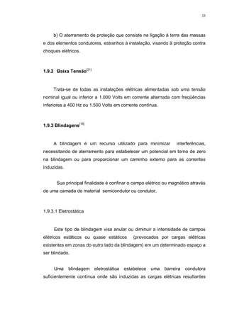33
b) O aterramento de proteção que consiste na ligação à terra das massas
e dos elementos condutores, estranhos à instalação, visando à proteção contra
choques elétricos.
1.9.2 Baixa Tensão[21]
Trata-se de todas as instalações elétricas alimentadas sob uma tensão
nominal igual ou inferior a 1.000 Volts em corrente alternada com freqüências
inferiores a 400 Hz ou 1.500 Volts em corrente contínua.
1.9.3 Blindagens[18]
A blindagem é um recurso utilizado para minimizar interferências,
necessitando de aterramento para estabelecer um potencial em torno de zero
na blindagem ou para proporcionar um caminho externo para as correntes
induzidas.
Sua principal finalidade é confinar o campo elétrico ou magnético através
de uma camada de material semicondutor ou condutor.
1.9.3.1 Eletrostática
Este tipo de blindagem visa anular ou diminuir a intensidade de campos
elétricos estáticos ou quase estáticos (provocados por cargas elétricas
existentes em zonas do outro lado da blindagem) em um determinado espaço a
ser blindado.
Uma blindagem eletrostática estabelece uma barreira condutora
suficientemente contínua onde são induzidas as cargas elétricas resultantes
 