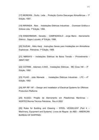 172
[17] MOREIRA , Duílio Leite . Proteção Contra Descargas Atmosféricas – 1ª
Edição, 1997.
[18] MIRANDA , Reis . Instalações Elétricas Industriais . Cromoset Gráfica e
Editora Ltda, 1ª Edição, 1994.
[19] KINDERMANN , Geraldo ; CAMPAGNOLO , Jorge Mario . Aterramento
Elétrico . Sagra Luzzatto, 4ª Edição, 1998.
[20] SUZUKI , Hélio Kanji . Instruções Gerais para Instalações em Atmosferas
Explosivas . Petrobras, 1ª Edição, 1999.
[21] NBR5410 – Instalações Elétricas de Baixa Tensão – Procedimento -
ABNT/1997
[22] COTRIM , Ademaro A.M.B . Instalações Elétricas . MC Graw Hill – 3ª
Edição, 1992
[23] FILHO , João Mamede . Instalações Elétricas Industriais . LTC – 4ª
Edição, 1992
[24] API RP 14F – Design and Installation of Electrical Systems for Offshore
Production Platforms
[25] N-2222– Projeto de Aterramento em Plataformas Marítimas –
NORTEC/Norma Técnica Petrobras, Rev.A 2002
[26] Rules for Building and Classing – STEEL VESSELS/97 (Part 4 –
Machinery, Equipment and Systems). Livros de Regras do ABS – AMERICAN
BUREAU OF SHIPPING.
 