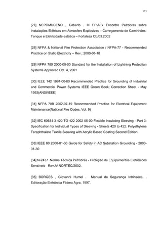 173
[27] NEPOMUCENO , Gilberto . III EPIAEx Encontro Petrobras sobre
Instalações Elétricas em Atmosfers Explosivas – Carregamento de Caminhões-
Tanque e Eletricidade estática – Fortaleza CE/03.2002
[28] NFPA & National Fire Protection Association / NFPA-77 - Recommended
Practice on Static Electricity – Rev.: 2000-08-18
[29] NFPA 780 2000-00-00 Standard for the Installation of Lightning Protection
Systems Approved Oct. 4, 2001
[30] IEEE 142 1991-00-00 Recommended Practice for Grounding of Industrial
and Commercial Power Systems IEEE Green Book; Correction Sheet - May
1993(ANSI/IEEE)
[31] NFPA 70B 2002-07-19 Recommended Practice for Electrical Equipment
Maintenance(National Fire Codes, Vol. 9)
[32] IEC 60684-3-420 TO 422 2002-05-00 Flexible Insulating Sleeving - Part 3:
Specification for Individual Types of Sleeving - Sheets 420 to 422: Polyethylene
Terephthalate Textile Sleeving with Acrylic Based Coating Second Edition.
[33] IEEE 80 2000-01-30 Guide for Safety in AC Substation Grounding - 2000-
01-30
[34] N-2437 Norma Técnica Petrobras - Proteção de Equipamentos Eletrônicos
Sensíveis- Rev.A/ NORTEC/2002.
[35] BORGES , Giovanni Humel . Manual de Segurança Intrinseca. .
Editoração Eletrônica Fátima Agra, 1997.
 