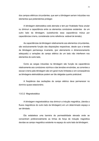 34
dos campos elétricos circundantes, que sem a blindagem seriam induzidas nos
elementos que pretendemos proteger.
A blindagem eletrostática está aterrada e tem por finalidade física anular
ou diminuir a capacitância entre os elementos condutores existentes de um
outro lado da blindagem, (substituindo essa capacitância mútua por
capacitâncias à terra, considerada como referência estável de tensão).
As capacitâncias da blindagem relativamente aos elementos circundantes,
são exclusivamente função das disposições respectivas. desde que a tensão
da blindagem permaneça invariante, (por aterramento e dimensionamento
adequado) a variações de campo elétrico de um lado não interferem nos
elementos do outro lado.
Como as cargas induzidas na blindagem são função da capacitância
relativamente aos condutores vizinhos e das tensões envolvidas, as correntes a
escoar à terra pela blindagem são em geral muito limitadas e em conseqüência
as blindagens eletrostáticas podem ser tão delgadas quanto praticável.
A freqüência das oscilações de campo elétrico deve permanecer no
domínio quase estacionário.
1.9.3.2 Magnetostática
A blindagem magnetostática visa diminuir a indução magnética, (devida a
fluxos magnéticos do outro lado da blindagem) em um determinado espaço a
ser blindado.
Ela estabelece uma barreira de permeabilidade elevada onde se
concentram preferencialmente as linhas de força de indução magnética
devidas ao campo magnético existente no espaço do outro lado da blindagem.
 