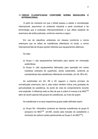 20
1.1 ÁREAS CLASSIFICADAS CONFORME NORMA BRASILEIRA E
INTERNACIONAL
A partir do momento em que o Brasil passou a adotar a normalização
internacional, assumimos no ambiente industrial a parte conceitual e de
terminologia que é praticada internacionalmente e que difere bastante da
americana até então praticada, conforme veremos a seguir.
Em vez de classificar ambientes em classes (conforme a norma
americana que se refere ás substâncias inflamáveis no local), a norma
internacional fala de Grupos (porém referidos aos equipamentos elétricos).
Ou seja:
a) Grupo I – são equipamentos fabricados para operar em mineração
subterrânea;
b) Grupo II – são equipamentos fabricados para operação em outras
indústrias (indústria de superfície), sendo subdividido, conforme as
características das substâncias inflamáveis envolvidas, em IIA, IIB e IIC.
As subdivisões em IIA, IIB e IIC seguem o mesmo principio da
normalização americana, isto é, esta ordem também indica uma gradação de
periculosidade da substância, do ponto de vista do comportamento durante
uma explosão. A diferença está no fato de que a ordem é inversa à do NEC[VII]
além de serem apenas três grupos de substâncias, ao invés de quatro.
As substâncias e os seus respectivos grupos estão definidos assim:
a) Grupo IIA – Atmosfera contendo as mesmas substâncias do grupo D
(propano) do NEC[VII]
art.500, exceto pela inclusão de acetaldeído e
monóxido de carbono (estes pertencentes ao Grupo C do NEC[VII]
);
 