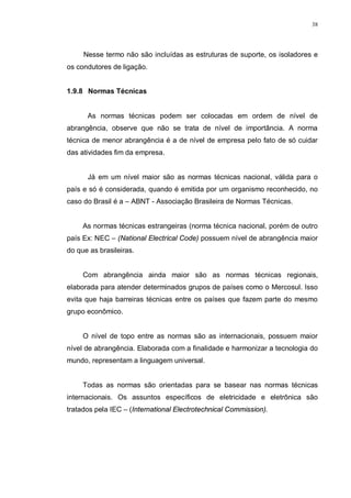 38
Nesse termo não são incluídas as estruturas de suporte, os isoladores e
os condutores de ligação.
1.9.8 Normas Técnicas
As normas técnicas podem ser colocadas em ordem de nível de
abrangência, observe que não se trata de nível de importância. A norma
técnica de menor abrangência é a de nível de empresa pelo fato de só cuidar
das atividades fim da empresa.
Já em um nível maior são as normas técnicas nacional, válida para o
país e só é considerada, quando é emitida por um organismo reconhecido, no
caso do Brasil é a – ABNT - Associação Brasileira de Normas Técnicas.
As normas técnicas estrangeiras (norma técnica nacional, porém de outro
país Ex: NEC – (National Electrical Code) possuem nível de abrangência maior
do que as brasileiras.
Com abrangência ainda maior são as normas técnicas regionais,
elaborada para atender determinados grupos de países como o Mercosul. Isso
evita que haja barreiras técnicas entre os países que fazem parte do mesmo
grupo econômico.
O nível de topo entre as normas são as internacionais, possuem maior
nível de abrangência. Elaborada com a finalidade e harmonizar a tecnologia do
mundo, representam a linguagem universal.
Todas as normas são orientadas para se basear nas normas técnicas
internacionais. Os assuntos específicos de eletricidade e eletrônica são
tratados pela IEC – (International Electrotechnical Commission).
 