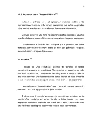 39
1.9.9 Segurança contra Choques Elétricos[19]
Instalações elétricas em geral apresentam materiais metálicos não
energizados como meio de evitar contato das pessoas com partes energizadas,
tais como barramentos de quadros elétricos, interior de equipamentos.
Contudo se houver uma falha no isolamento destes sistemas os usuários
estarão sujeitos a choques elétricos com o conseqüente risco para as pessoas.
O aterramento é utilizado para assegurar que o potencial das partes
metálicas aterradas fique sempre abaixo do nível dos potenciais perigosos,
garantindo assim a proteção das pessoas.
1.9.10 Surtos [17]
Trata-se de uma perturbação anormal da corrente ou tensão
normalmente esperada em um sistema. São causadas por manobras na rede,
descargas atmosféricas, interferências eletromagnéticas e outros.O controle
dos surtos dentro de um sistema elétrico é obtido através de filtros protetores
contra sobretensões, tais como pára-raios de linha, supressores, capacitores.
Os modernos equipamentos eletrônicos possuem linhas de comunicação
de dados com outros equipamentos sujeitos a surtos.
O aterramento é essencial para a correta operação dos protetores contra
sobretensões instalados em redes de alta e baixa tensão, pois estes
dispositivos drenam as correntes dos surtos para a terra, funcionando como
uma válvula de escape para as correntes geradas pelas sobretensões.
 