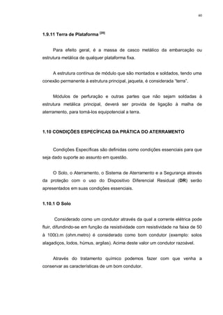 40
1.9.11 Terra de Plataforma [20]
Para efeito geral, é a massa de casco metálico da embarcação ou
estrutura metálica de qualquer plataforma fixa.
A estrutura contínua de módulo que são montados e soldados, tendo uma
conexão permanente à estrutura principal, jaqueta, é considerada “terra”.
Módulos de perfuração e outras partes que não sejam soldadas à
estrutura metálica principal, deverá ser provida de ligação à malha de
aterramento, para torná-los equipotencial a terra.
1.10 CONDIÇÕES ESPECÍFICAS DA PRÁTICA DO ATERRAMENTO
Condições Específicas são definidas como condições essenciais para que
seja dado suporte ao assunto em questão.
O Solo, o Aterramento, o Sistema de Aterramento e a Segurança através
da proteção com o uso do Dispositivo Diferencial Residual (DR) serão
apresentados em suas condições essenciais.
1.10.1 O Solo
Considerado como um condutor através da qual a corrente elétrica pode
fluir, difundindo-se em função da resistividade com resistividade na faixa de 50
à 100Ω.m (ohm.metro) é considerado como bom condutor (exemplo: solos
alagadiços, lodos, húmus, argilas). Acima deste valor um condutor razoável.
Através do tratamento químico podemos fazer com que venha a
conservar as características de um bom condutor.
 