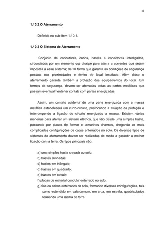 41
1.10.2 O Aterramento
Definido no sub-ítem 1.10.1.
1.10.3 O Sistema de Aterramento
Conjunto de condutores, cabos, hastes e conectores interligados,
circundados por um elemento que dissipe para aterra a correntes que sejam
impostas a esse sistema; de tal forma que garanta as condições de segurança
pessoal nas proximidades e dentro do local instalado. Além disso o
aterramento garante também a proteção dos equipamentos do local. Em
termos de segurança, devem ser aterradas todas as partes metálicas que
possam eventualmente ter contato com partes energizadas.
Assim, um contato acidental de uma parte energizada com a massa
metálica estabelecerá um curto-circuito, provocando a atuação da proteção e
interrompendo a ligação do circuito energizado a massa. Existem várias
maneiras para aterrar um sistema elétrico, que vão desde uma simples haste,
passando por placas de formas e tamanhos diversos, chegando as mais
complicadas configurações de cabos enterrados no solo. Os diversos tipos de
sistemas de aterramento devem ser realizados de modo a garantir a melhor
ligação com a terra. Os tipos principais são:
a) uma simples haste cravada ao solo;
b) hastes alinhadas;
c) hastes em triângulo;
d) hastes em quadrado;
e) hastes em circulo;
f) placas de material condutor enterrado no solo;
g) fios ou cabos enterrados no solo, formando diversas configurações, tais
como estendido em vala comum, em cruz, em estrela, quadriculados
formando uma malha de terra.
 
