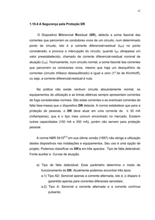 42
1.10.4 A Segurança pela Proteção DR
O Dispositivo Diferencial Residual (DR), detecta a soma fasorial das
correntes que percorrem os condutores vivos de um circuito, num determinado
ponto do circuito, isto é a corrente diferencial-residual (IDR) no ponto
considerado, e provoca a interrupção do circuito, quando IDR ultrapassa um
valor preestabelecido, chamado de corrente diferencial-residual nominal de
atuação (I∆N). Teoricamente, num circuito normal, a soma fasorial das correntes
que percorrem os condutores vivos, mesmo que haja um desiquilíbrio de
correntes (circuito trifásico desequilibrado) é igual a zero (1a
lei de Kirchhoff),
ou seja, a corrente diferencial-residual é nula.
Na prática não existe nenhum circuito absulutamente normal, os
equipamentos de utilização e as linhas elétricas sempre apresentam correntes
de fuga consideradas normais. São estas correntes e as eventuais correntes de
falta fase-massa que o dispositivo DR detecta. A norma estabelece que para a
proteção de pessoas, o DR deve atuar em uma corrente de ≤ 30 mA
(miliamperes), que é o tipo mais comum encontrado no mercado. Existem
outras capacidades (100 mA e 300 mA), porém não servem para proteção
pessoal.
A norma NBR 5410[21]
em sua última versão (1997) não obriga a utilização
destes dispositivos nas instalações e equipamentos. Seu uso é uma opção de
projeto. Podemos classificar os DR’s em três apectos: Tipo de falta detectável;
Fonte auxiliar e Curvas de atuação.
a) Tipo de falta detectável: Esse parâmetro determina o modo de
funcionamento do DR. Atualmente podemos encontrar três tipos:
a.1) Tipo AD: Sensível apenas a corrente alternada, isto é, o disparo é
garantido apenas para correntes difereciais senoidais;
a.2) Tipo A: Sensível a corrente alternada e a corrente contínua
pulsante;
 