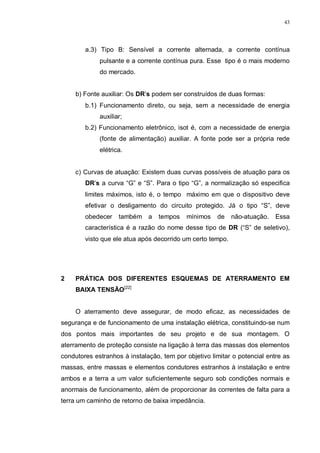 43
a.3) Tipo B: Sensível a corrente alternada, a corrente contínua
pulsante e a corrente contínua pura. Esse tipo é o mais moderno
do mercado.
b) Fonte auxiliar: Os DR’s podem ser construídos de duas formas:
b.1) Funcionamento direto, ou seja, sem a necessidade de energia
auxiliar;
b.2) Funcionamento eletrônico, isot é, com a necessidade de energia
(fonte de alimentação) auxiliar. A fonte pode ser a própria rede
elétrica.
c) Curvas de atuação: Existem duas curvas possíveis de atuação para os
DR’s a curva “G” e “S”. Para o tipo “G”, a normalização só especifica
limites máximos, isto é, o tempo máximo em que o dispositivo deve
efetivar o desligamento do circuito protegido. Já o tipo “S”, deve
obedecer também a tempos mínimos de não-atuação. Essa
característica é a razão do nome desse tipo de DR (“S” de seletivo),
visto que ele atua após decorrido um certo tempo.
2 PRÁTICA DOS DIFERENTES ESQUEMAS DE ATERRAMENTO EM
BAIXA TENSÃO[22]
O aterramento deve assegurar, de modo eficaz, as necessidades de
segurança e de funcionamento de uma instalação elétrica, constituindo-se num
dos pontos mais importantes de seu projeto e de sua montagem. O
aterramento de proteção consiste na ligação à terra das massas dos elementos
condutores estranhos à instalação, tem por objetivo limitar o potencial entre as
massas, entre massas e elementos condutores estranhos à instalação e entre
ambos e a terra a um valor suficientemente seguro sob condições normais e
anormais de funcionamento, além de proporcionar às correntes de falta para a
terra um caminho de retorno de baixa impedância.
 