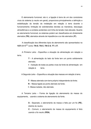 44
O aterramento funcional, isto é, a ligação à terra de um dos condutores
vivos do sistema (o neutro em geral), proporciona principalmente a definição e
estabilização da tensão da instalação em relação à terra durante o
funcionamento; limitação de sobretensões devidas as manobras, descargas
atmosféricas e a contatos acidentais com linha de tensão mais elevada. Quanto
ao aterramento funcional, os sistemas podem ser classificados em diretamente
aterrados (TN); aterrados através de impedância e os não aterrados (IT).
A classificação dos diferentes tipos de aterramento são apresentados na
NBR-5410[21]
como: TN-S, TN-C, TN-C-S, TT e IT.
A Primeira Letra - Especifica a situação da alimentação em relação a
terra.
T - A alimentação do lado da fonte tem um ponto solidamente
aterrado;
I - Isolação de todas as partes vivas da fonte de alimentação em
relação à terra.
A Segunda Letra – Especifica a situação das massas em relação à terra.
T - Massa aterrada com terra próprio independente da fonte;
N - Massa ligada ao ponto aterrado da fonte;
I - Massa isolada, não aterrada.
A Terceira Letra – Forma de ligação do aterramento da massa do
equipamento, usando o sistema de aterramento da fonte.
S - Separado, o aterramento da massa e feito por um fio (PE),
distinto do neutro;
C - Comum, o aterramento da massa do equipamento é feito
usando o fio neutro (PEN).
 