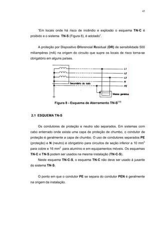 45
“Em locais onde há risco de incêndio e explosão o esquema TN-C é
proibido e o sistema TN-S (Figura 8), é adotado”.
A proteção por Dispositivo Diferencial Residual (DR) de sensibilidade 500
miliampéres (mA) na origem do circuito que supre os locais de risco torna-se
obrigatório em alguns países.
Figura 8 - Esquema de Aterramento TN-S[18]
2.1 ESQUEMA TN-S
Os condutores de proteção e neutro são separados. Em sistemas com
cabo enterrado onde exista uma capa de proteção de chumbo, o condutor de
proteção é geralmente a capa de chumbo. O uso de condutores separados PE
(proteção) e N (neutro) é obrigatório para circuitos de seção inferior a 10 mm2
para cobre e 16 mm2
para alumínio e em equipamentos móveis. Os esquemas
TN-C e TN-S podem ser usados na mesma instalação (TN-C-S).
Neste esquema TN-C-S, o esquema TN-C não deve ser usado à jusante
do sistema TN-S.
O ponto em que o condutor PE se separa do condutor PEN é geralmente
na origem da instalação.
 