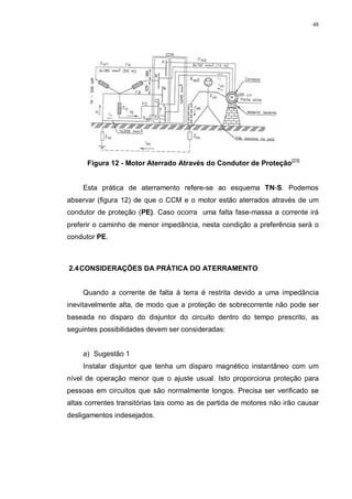 48
Figura 12 - Motor Aterrado Através do Condutor de Proteção[23]
Esta prática de aterramento refere-se ao esquema TN-S. Podemos
abservar (figura 12) de que o CCM e o motor estão aterrados através de um
condutor de proteção (PE). Caso ocorra uma falta fase-massa a corrente irá
preferir o caminho de menor impedância, nesta condição a preferência será o
condutor PE.
2.4CONSIDERAÇÕES DA PRÁTICA DO ATERRAMENTO
Quando a corrente de falta á terra é restrita devido a uma impedância
inevitavelmente alta, de modo que a proteção de sobrecorrente não pode ser
baseada no disparo do disjuntor do circuito dentro do tempo prescrito, as
seguintes possibilidades devem ser consideradas:
a) Sugestão 1
Instalar disjuntor que tenha um disparo magnético instantâneo com um
nível de operação menor que o ajuste usual. Isto proporciona proteção para
pessoas em circuitos que são normalmente longos. Precisa ser verificado se
altas correntes transitórias tais como as de partida de motores não irão causar
desligamentos indesejados.
 