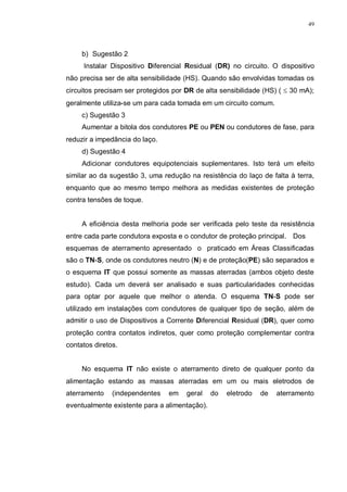 49
b) Sugestão 2
Instalar Dispositivo Diferencial Residual (DR) no circuito. O dispositivo
não precisa ser de alta sensibilidade (HS). Quando são envolvidas tomadas os
circuitos precisam ser protegidos por DR de alta sensibilidade (HS) ( ≤ 30 mA);
geralmente utiliza-se um para cada tomada em um circuito comum.
c) Sugestão 3
Aumentar a bitola dos condutores PE ou PEN ou condutores de fase, para
reduzir a impedância do laço.
d) Sugestão 4
Adicionar condutores equipotenciais suplementares. Isto terá um efeito
similar ao da sugestão 3, uma redução na resistência do laço de falta à terra,
enquanto que ao mesmo tempo melhora as medidas existentes de proteção
contra tensões de toque.
A eficiência desta melhoria pode ser verificada pelo teste da resistência
entre cada parte condutora exposta e o condutor de proteção principal. Dos
esquemas de aterramento apresentado o praticado em Áreas Classificadas
são o TN-S, onde os condutores neutro (N) e de proteção(PE) são separados e
o esquema IT que possui somente as massas aterradas (ambos objeto deste
estudo). Cada um deverá ser analisado e suas particularidades conhecidas
para optar por aquele que melhor o atenda. O esquema TN-S pode ser
utilizado em instalações com condutores de qualquer tipo de seção, além de
admitir o uso de Dispositivos a Corrente Diferencial Residual (DR), quer como
proteção contra contatos indiretos, quer como proteção complementar contra
contatos diretos.
No esquema IT não existe o aterramento direto de qualquer ponto da
alimentação estando as massas aterradas em um ou mais eletrodos de
aterramento (independentes em geral do eletrodo de aterramento
eventualmente existente para a alimentação).
 