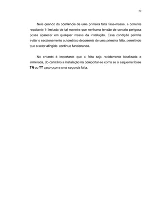 50
Nele quando da ocorrência de uma primeira falta fase-massa, a corrente
resultante é limitada de tal maneira que nenhuma tensão de contato perigosa
possa aparecer em qualquer massa da instalação. Essa condição permite
evitar o seccionamento automático decorrente de uma primeira falta, permitindo
que o setor atingido continue funcionando.
No entanto é importante que a falta seja rapidamente localizada e
eliminada, do contrário a instalação irá comportar-se como se o esquema fosse
TN ou TT caso ocorra uma segunda falta.
 