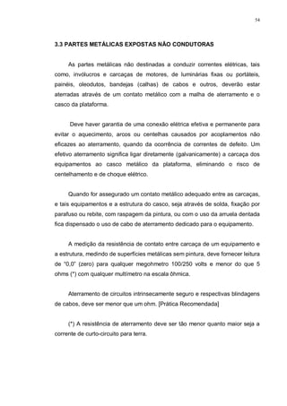 54
3.3 PARTES METÁLICAS EXPOSTAS NÃO CONDUTORAS
As partes metálicas não destinadas a conduzir correntes elétricas, tais
como, invólucros e carcaças de motores, de luminárias fixas ou portáteis,
painéis, oleodutos, bandejas (calhas) de cabos e outros, deverão estar
aterradas através de um contato metálico com a malha de aterramento e o
casco da plataforma.
Deve haver garantia de uma conexão elétrica efetiva e permanente para
evitar o aquecimento, arcos ou centelhas causados por acoplamentos não
eficazes ao aterramento, quando da ocorrência de correntes de defeito. Um
efetivo aterramento significa ligar diretamente (galvanicamente) a carcaça dos
equipamentos ao casco metálico da plataforma, eliminando o risco de
centelhamento e de choque elétrico.
Quando for assegurado um contato metálico adequado entre as carcaças,
e tais equipamentos e a estrutura do casco, seja através de solda, fixação por
parafuso ou rebite, com raspagem da pintura, ou com o uso da arruela dentada
fica dispensado o uso de cabo de aterramento dedicado para o equipamento.
A medição da resistência de contato entre carcaça de um equipamento e
a estrutura, medindo de superfícies metálicas sem pintura, deve fornecer leitura
de “0,0” (zero) para qualquer megohmetro 100/250 volts e menor do que 5
ohms (*) com qualquer multímetro na escala ôhmica.
Aterramento de circuitos intrinsecamente seguro e respectivas blindagens
de cabos, deve ser menor que um ohm. [Prática Recomendada]
(*) A resistência de aterramento deve ser tão menor quanto maior seja a
corrente de curto-circuito para terra.
 