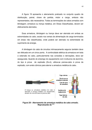 60
A figura 19 apresenta o aterramento praticado no conjunto quadro de
distribuição, painel, chave de partida, motor e carga, embora não
representados, são necessários. Todas as terminações de cabos armados com
blindagem, armadura ou trança metálica, em Áreas Classificadas, devem ser
efetivamente aterrados.
Essa armadura, blindagem ou trança deve ser aterrada em ambas as
extremidades do cabo, exceto nos ramais de alimentação de carga terminados
em áreas não classificadas, onde poderá ser aterrada na extremidade de
suprimento de energia.
A blindagem do cabo de circuitos intrinsecamente seguros também deve
ser efetuada em um único ponto. A continuidade elétrica da armadura em toda
a extensão do cabo, particularmente nas conexões e derivações, deve ser
assegurada. Quando do emprego do equipamento com invólucros de alumínio,
do tipo à prova de explosão (Ex-d), utiliza-se prensa-cabo à prova de
explosão, com anéis cônicos para aterrar a armadura metálica do cabo.
Figura 20 - Aterramento de armadura metálica de cabo armado.
Reproduzido de [20]
 