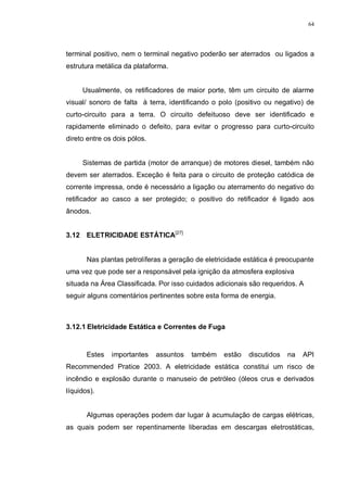 64
terminal positivo, nem o terminal negativo poderão ser aterrados ou ligados a
estrutura metálica da plataforma.
Usualmente, os retificadores de maior porte, têm um circuito de alarme
visual/ sonoro de falta à terra, identificando o polo (positivo ou negativo) de
curto-circuito para a terra. O circuito defeituoso deve ser identificado e
rapidamente eliminado o defeito, para evitar o progresso para curto-circuito
direto entre os dois pólos.
Sistemas de partida (motor de arranque) de motores diesel, também não
devem ser aterrados. Exceção é feita para o circuito de proteção catódica de
corrente impressa, onde é necessário a ligação ou aterramento do negativo do
retificador ao casco a ser protegido; o positivo do retificador é ligado aos
ânodos.
3.12 ELETRICIDADE ESTÁTICA[27]
Nas plantas petrolíferas a geração de eletricidade estática é preocupante
uma vez que pode ser a responsável pela ignição da atmosfera explosiva
situada na Área Classificada. Por isso cuidados adicionais são requeridos. A
seguir alguns comentários pertinentes sobre esta forma de energia.
3.12.1 Eletricidade Estática e Correntes de Fuga
Estes importantes assuntos também estão discutidos na API
Recommended Pratice 2003. A eletricidade estática constitui um risco de
incêndio e explosão durante o manuseio de petróleo (óleos crus e derivados
líquidos).
Algumas operações podem dar lugar à acumulação de cargas elétricas,
as quais podem ser repentinamente liberadas em descargas eletrostáticas,
 