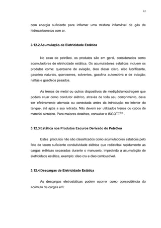 65
com energia suficiente para inflamar uma mistura inflamável de gás de
hidrocarbonetos com ar.
3.12.2 Acumulação de Eletricidade Estática
No caso do petróleo, os produtos são em geral, considerados como
acumuladores de eletricidade estática. Os acumuladores estáticos incluem os
produtos como: querosene de aviação, óleo diesel claro, óleo lubrificante,
gasolina naturais, querosenes, solventes, gasolina automotiva e de aviação;
naftas e gasóleos pesados.
As trenas de metal ou outros dispositivos de medição/amostragem que
podem atuar como condutor elétrico, através de todo seu comprimento, deve
ser efetivamente aterrada ou conectada antes da introdução no interior do
tanque, até após a sua retirada. Não devem ser utilizados trenas ou cabos de
material sintético. Para maiores detalhes, consultar o ISGOTT[VI]
.
3.12.3 Estática nos Produtos Escuros Derivado do Petróleo
Estes produtos não são classificados como acumuladores estáticos pelo
fato de terem suficiente condutividade elétrica que redistribui rapidamente as
cargas elétricas separadas durante o manuseio, impedindo a acumulação de
eletricidade estática, exemplo: óleo cru e óleo combustível.
3.12.4 Descargas de Eletricidade Estática
As descargas eletrostáticas podem ocorrer como conseqüência do
acúmulo de cargas em:
 