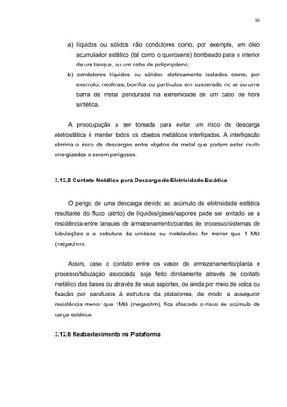 66
a) líquidos ou sólidos não condutores como, por exemplo, um óleo
acumulador estático (tal como o querosene) bombeado para o interior
de um tanque, ou um cabo de polipropileno;
b) condutores líquidos ou sólidos eletricamente isolados como, por
exemplo, neblinas, borrifos ou partículas em suspensão no ar ou uma
barra de metal pendurada na extremidade de um cabo de fibra
sintética.
A preocupação a ser tomada para evitar um risco de descarga
eletrostática é manter todos os objetos metálicos interligados. A interligação
elimina o risco de descargas entre objetos de metal que podem estar muito
energizados e serem perigosos.
3.12.5 Contato Metálico para Descarga de Eletricidade Estática
O perigo de uma descarga devido ao acúmulo de eletricidade estática
resultante do fluxo (atrito) de líquidos/gases/vapores pode ser evitado se a
resistência entre tanques de armazenamento/plantas de processo/sistemas de
tubulações e a estrutura da unidade ou instalações for menor que 1 MΩ
(megaohm).
Assim, caso o contato entre os vasos de armazenamento/planta e
processo/tubulação associada seja feito diretamente através de contato
metálico das bases ou através de seus suportes, ou ainda por meio de solda ou
fixação por parafusos à estrutura da plataforma, de modo a assegurar
resistência menor que 1MΩ (megaohm), fica afastado o risco de acúmulo de
carga estática.
3.12.6 Reabastecimento na Plataforma
 
