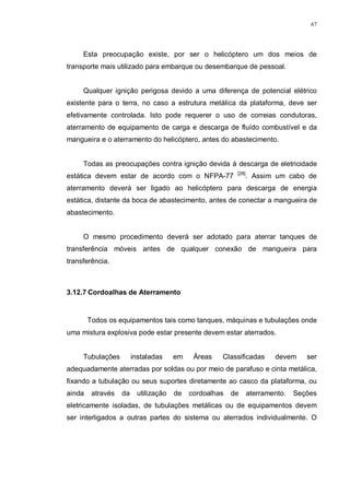 67
Esta preocupação existe, por ser o helicóptero um dos meios de
transporte mais utilizado para embarque ou desembarque de pessoal.
Qualquer ignição perigosa devido a uma diferença de potencial elétrico
existente para o terra, no caso a estrutura metálica da plataforma, deve ser
efetivamente controlada. Isto pode requerer o uso de correias condutoras,
aterramento de equipamento de carga e descarga de fluído combustível e da
mangueira e o aterramento do helicóptero, antes do abastecimento.
Todas as preocupações contra ignição devida á descarga de eletricidade
estática devem estar de acordo com o NFPA-77 [28]
. Assim um cabo de
aterramento deverá ser ligado ao helicóptero para descarga de energia
estática, distante da boca de abastecimento, antes de conectar a mangueira de
abastecimento.
O mesmo procedimento deverá ser adotado para aterrar tanques de
transferência móveis antes de qualquer conexão de mangueira para
transferência.
3.12.7 Cordoalhas de Aterramento
Todos os equipamentos tais como tanques, máquinas e tubulações onde
uma mistura explosiva pode estar presente devem estar aterrados.
Tubulações instaladas em Áreas Classificadas devem ser
adequadamente aterradas por soldas ou por meio de parafuso e cinta metálica,
fixando a tubulação ou seus suportes diretamente ao casco da plataforma, ou
ainda através da utilização de cordoalhas de aterramento. Seções
eletricamente isoladas, de tubulações metálicas ou de equipamentos devem
ser interligados a outras partes do sistema ou aterrados individualmente. O
 