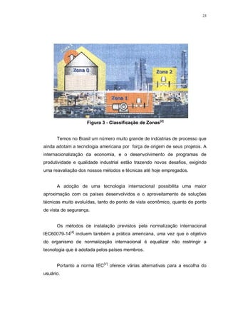23
Figura 3 - Classificação de Zonas[2]
Temos no Brasil um número muito grande de indústrias de processo que
ainda adotam a tecnologia americana por força de origem de seus projetos. A
internacionalização da economia, e o desenvolvimento de programas de
produtividade e qualidade industrial estão trazendo novos desafios, exigindo
uma reavaliação dos nossos métodos e técnicas até hoje empregados.
A adoção de uma tecnologia internacional possibilita uma maior
aproximação com os países desenvolvidos e o aproveitamento de soluções
técnicas muito evoluídas, tanto do ponto de vista econômico, quanto do ponto
de vista de segurança.
Os métodos de instalação previstos pela normalização internacional
IEC60079-14[4]
incluem também a prática americana, uma vez que o objetivo
do organismo de normalização internacional é equalizar não restringir a
tecnologia que é adotada pelos países membros.
Portanto a norma IEC[V]
oferece várias alternativas para a escolha do
usuário.
 
