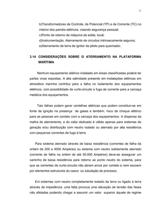 71
b)Transformadores de Controle, de Potencial (TP) e de Corrente (TC) no
interior dos painéis elétricos, visando segurança pessoal;
c)Ponto de retorno de máquina de solda, local;
d)Instrumentação, Aterramento de circuitos intrinsecamente seguros;
e)Aterramento de terra de ignitor de piloto para queimador.
3.14 CONSIDERAÇÕES SOBRE O ATERRAMENTO NA PLATAFORMA
MARÍTIMA
Nenhum equipamento elétrico instalado em áreas classificadas poderá ter
partes vivas expostas. A alta salinidade presente em instalações elétricas em
atmosfera marinha contribui para a falha no isolamento dos equipamentos
elétricos, com possibilidade de curto-circuito e fuga de corrente para a carcaça
metálica dos equipamentos.
Tais falhas podem gerar centelhas elétricas que podem constituir-se em
fonte de ignição na presença de gases e também, risco de choque elétrico
para as pessoas em contato com a carcaça dos equipamentos. A dispensa da
malha de aterramento, e do cabo dedicado é válido apenas para sistemas de
geração e/ou distribuição com neutro isolado ou aterrado por alta resistência
com pequenas correntes de fuga à terra.
Para sistema aterrado através de baixa resistência (correntes de falha da
ordem de 200 a 4000 Ampères) ou sistema com neutro solidamente aterrado
(corrente de falha na ordem de até 50.000 Ampères) deve-se assegurar um
caminho de baixa resistência para retorno ao ponto neutro do sistema, para
que as correntes de curto-circuito não abram arcos por contato e nem escoem
por elementos estruturais do casco ou tubulação de processo.
Em sistemas com neutro completamente isolado da terra ou ligado à terra
através de impedância, uma falta provoca uma elevação de tensão das fases
não afetadas podendo chegar a assumir um valor superior àquele de regime
 