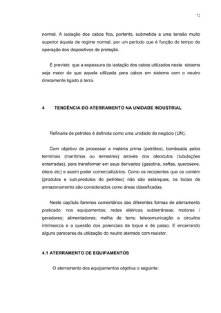 72
normal. A isolação dos cabos fica, portanto, submetida a uma tensão muito
superior àquela de regime normal, por um período que é função do tempo de
operação dos dispositivos de proteção.
É previsto que a espessura da isolação dos cabos utilizados neste sistema
seja maior do que aquela utilizada para cabos em sistema com o neutro
diretamente ligado à terra.
4 TENDÊNCIA DO ATERRAMENTO NA UNIDADE INDUSTRIAL
Refinaria de petróleo é definida como uma unidade de negócio (UN).
Com objetivo de processar a matéria prima (petróleo), bombeada pelos
terminais (marítimos ou terrestres) através dos oleodutos (tubulações
enterradas), para transformar em seus derivados (gasolina, naftas, querosene,
óleos etc) e assim poder comercializá-los. Como os recipientes que os contém
(produtos e sub-produtos do petróleo) não são estanques, os locais de
armazenamento são considerados como áreas classificadas.
Neste capítulo faremos comentários das diferentes formas de aterramento
praticado: nos equipamentos; redes elétricas subterrâneas; motores /
geradores; alimentadores; malha de terra; telecomunicação e circuitos
intrínsecos e a questão dos potenciais de toque e de passo. E encerrando
alguns pareceres da utilização do neutro aterrado com resistor.
4.1 ATERRAMENTO DE EQUIPAMENTOS
O aterramento dos equipamentos objetiva o seguinte:
 