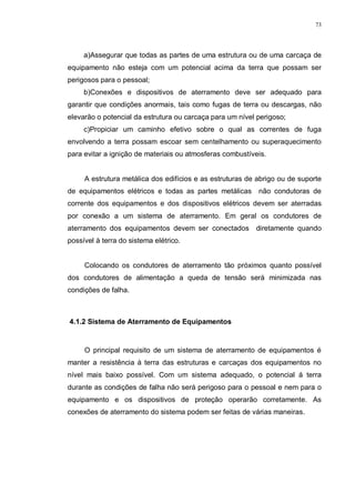 73
a)Assegurar que todas as partes de uma estrutura ou de uma carcaça de
equipamento não esteja com um potencial acima da terra que possam ser
perigosos para o pessoal;
b)Conexões e dispositivos de aterramento deve ser adequado para
garantir que condições anormais, tais como fugas de terra ou descargas, não
elevarão o potencial da estrutura ou carcaça para um nível perigoso;
c)Propiciar um caminho efetivo sobre o qual as correntes de fuga
envolvendo a terra possam escoar sem centelhamento ou superaquecimento
para evitar a ignição de materiais ou atmosferas combustíveis.
A estrutura metálica dos edifícios e as estruturas de abrigo ou de suporte
de equipamentos elétricos e todas as partes metálicas não condutoras de
corrente dos equipamentos e dos dispositivos elétricos devem ser aterradas
por conexão a um sistema de aterramento. Em geral os condutores de
aterramento dos equipamentos devem ser conectados diretamente quando
possível à terra do sistema elétrico.
Colocando os condutores de aterramento tão próximos quanto possível
dos condutores de alimentação a queda de tensão será minimizada nas
condições de falha.
4.1.2 Sistema de Aterramento de Equipamentos
O principal requisito de um sistema de aterramento de equipamentos é
manter a resistência à terra das estruturas e carcaças dos equipamentos no
nível mais baixo possível. Com um sistema adequado, o potencial á terra
durante as condições de falha não será perigoso para o pessoal e nem para o
equipamento e os dispositivos de proteção operarão corretamente. As
conexões de aterramento do sistema podem ser feitas de várias maneiras.
 