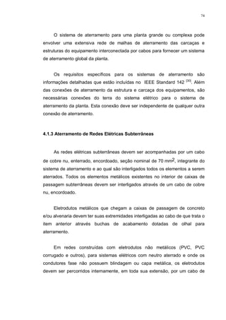74
O sistema de aterramento para uma planta grande ou complexa pode
envolver uma extensiva rede de malhas de aterramento das carcaças e
estruturas do equipamento interconectada por cabos para fornecer um sistema
de aterramento global da planta.
Os requisitos específicos para os sistemas de aterramento são
informações detalhadas que estão incluídas no IEEE Standard 142 [30]
. Além
das conexões de aterramento da estrutura e carcaça dos equipamentos, são
necessárias conexões do terra do sistema elétrico para o sistema de
aterramento da planta. Esta conexão deve ser independente de qualquer outra
conexão de aterramento.
4.1.3 Aterramento de Redes Elétricas Subterrâneas
As redes elétricas subterrâneas devem ser acompanhadas por um cabo
de cobre nu, enterrado, encordoado, seção nominal de 70 mm2, integrante do
sistema de aterramento e ao qual são interligados todos os elementos a serem
aterrados. Todos os elementos metálicos existentes no interior de caixas de
passagem subterrâneas devem ser interligados através de um cabo de cobre
nu, encordoado.
Eletrodutos metálicos que chegam a caixas de passagem de concreto
e/ou alvenaria devem ter suas extremidades interligadas ao cabo de que trata o
item anterior através buchas de acabamento dotadas de olhal para
aterramento.
Em redes construídas com eletrodutos não metálicos (PVC, PVC
corrugado e outros), para sistemas elétricos com neutro aterrado e onde os
condutores fase não possuem blindagem ou capa metálica, os eletrodutos
devem ser percorridos internamente, em toda sua extensão, por um cabo de
 