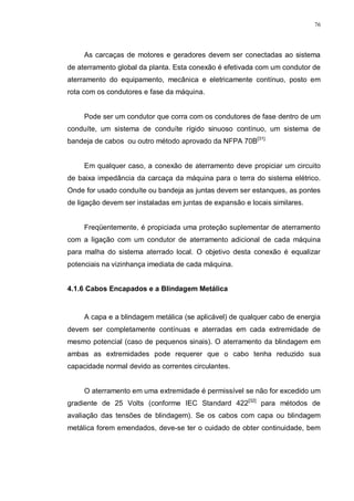 76
As carcaças de motores e geradores devem ser conectadas ao sistema
de aterramento global da planta. Esta conexão é efetivada com um condutor de
aterramento do equipamento, mecânica e eletricamente contínuo, posto em
rota com os condutores e fase da máquina.
Pode ser um condutor que corra com os condutores de fase dentro de um
conduíte, um sistema de conduíte rígido sinuoso contínuo, um sistema de
bandeja de cabos ou outro método aprovado da NFPA 70B[31].
Em qualquer caso, a conexão de aterramento deve propiciar um circuito
de baixa impedância da carcaça da máquina para o terra do sistema elétrico.
Onde for usado conduíte ou bandeja as juntas devem ser estanques, as pontes
de ligação devem ser instaladas em juntas de expansão e locais similares.
Freqüentemente, é propiciada uma proteção suplementar de aterramento
com a ligação com um condutor de aterramento adicional de cada máquina
para malha do sistema aterrado local. O objetivo desta conexão é equalizar
potenciais na vizinhança imediata de cada máquina.
4.1.6 Cabos Encapados e a Blindagem Metálica
A capa e a blindagem metálica (se aplicável) de qualquer cabo de energia
devem ser completamente contínuas e aterradas em cada extremidade de
mesmo potencial (caso de pequenos sinais). O aterramento da blindagem em
ambas as extremidades pode requerer que o cabo tenha reduzido sua
capacidade normal devido as correntes circulantes.
O aterramento em uma extremidade é permissível se não for excedido um
gradiente de 25 Volts (conforme IEC Standard 422[32]
para métodos de
avaliação das tensões de blindagem). Se os cabos com capa ou blindagem
metálica forem emendados, deve-se ter o cuidado de obter continuidade, bem
 