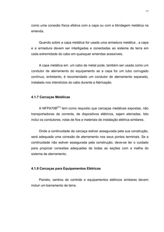 77
como uma conexão física efetiva com a capa ou com a blindagem metálica na
emenda.
Quando sobre a capa metálica for usada uma armadura metálica , a capa
e a armadura devem ser interligadas e conectadas ao sistema de terra em
cada extremidade do cabo em quaisquer emendas acessíveis.
A capa metálica em um cabo de metal pode, também ser usada como um
condutor de aterramento do equipamento se a capa for um tubo corrugado
contínuo, entretanto, é recomendado um condutor de aterramento separado,
instalado nos interstícios do cabo durante a fabricação.
4.1.7 Carcaças Metálicas
A NFPA70B[31]
tem como requisito que carcaças metálicas expostas, não
transportadoras de corrente, de dispositivos elétricos, sejam aterradas. Isto
inclui os condutores, rotas de fios e materiais de instalação elétrica similares.
Onde a continuidade da carcaça estiver assegurada pela sua construção,
será adequada uma conexão de aterramento nos seus pontos terminais. Se a
continuidade não estiver assegurada pela construção, deve-se ter o cuidado
para propiciar conexões adequadas de todas as seções com a malha do
sistema de aterramento.
4.1.8 Carcaças para Equipamentos Elétricos
Painéis, centros de controle e equipamentos elétricos similares devem
incluir um barramento de terra.
 