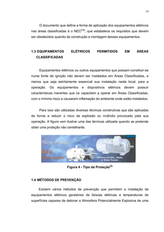 24
O documento que define a forma de aplicação dos equipamentos elétricos
nas áreas classificadas é o NEC[VII]
, que estabelece os requisitos que devem
ser obedecidos quando da construção e montagem desses equipamentos.
1.3 EQUIPAMENTOS ELÉTRICOS PERMITIDOS EM ÁREAS
CLASSIFICADAS
Equipamentos elétricos ou outros equipamentos que possam constituir-se
numa fonte de ignição não devem ser instalados em Áreas Classificadas, a
menos que seja estritamente essencial sua instalação neste local, para a
operação. Os equipamentos e dispositivos elétricos devem possuir
características inerentes que os capacitem a operar em Áreas Classificadas,
com o mínimo risco a causarem inflamação do ambiente onde estão instalados.
Para isso são utilizadas diversas técnicas construtivas que são aplicadas
de forma a reduzir o risco de explosão ou incêndio provocado pela sua
operação. A figura vem ilustrar uma das técnicas utilizada quando se pretende
obter uma proteção não centelhante.
Figura 4 - Tipo de Proteção[2]
1.4 MÉTODOS DE PREVENÇÃO
Existem vários métodos de prevenção que permitem a instalação de
equipamentos elétricos geradores de faíscas elétricas e temperaturas de
superfícies capazes de detonar a Atmosfera Potencialmente Explosiva de uma
 