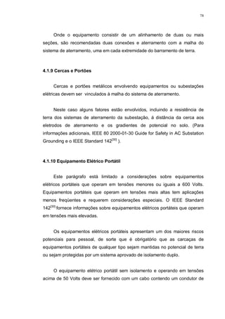 78
Onde o equipamento consistir de um alinhamento de duas ou mais
seções, são recomendadas duas conexões e aterramento com a malha do
sistema de aterramento, uma em cada extremidade do barramento de terra.
4.1.9 Cercas e Portões
Cercas e portões metálicos envolvendo equipamentos ou subestações
elétricas devem ser vinculados à malha do sistema de aterramento.
Neste caso alguns fatores estão envolvidos, incluindo a resistência de
terra dos sistemas de aterramento da subestação, á distância da cerca aos
eletrodos de aterramento e os gradientes de potencial no solo. (Para
informações adicionais, IEEE 80 2000-01-30 Guide for Safety in AC Substation
Grounding e o IEEE Standard 142[30]
).
4.1.10 Equipamento Elétrico Portátil
Este parágrafo está limitado a considerações sobre equipamentos
elétricos portáteis que operam em tensões menores ou iguais a 600 Volts.
Equipamentos portáteis que operam em tensões mais altas tem aplicações
menos freqüentes e requerem considerações especiais. O IEEE Standard
142[30]
fornece informações sobre equipamentos elétricos portáteis que operam
em tensões mais elevadas.
Os equipamentos elétricos portáteis apresentam um dos maiores riscos
potenciais para pessoal, de sorte que é obrigatório que as carcaças de
equipamentos portáteis de qualquer tipo sejam mantidas no potencial de terra
ou sejam protegidas por um sistema aprovado de isolamento duplo.
O equipamento elétrico portátil sem isolamento e operando em tensões
acima de 50 Volts deve ser fornecido com um cabo contendo um condutor de
 
