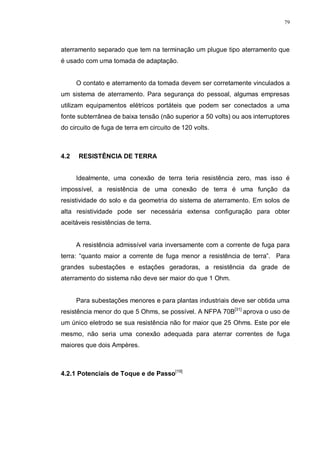 79
aterramento separado que tem na terminação um plugue tipo aterramento que
é usado com uma tomada de adaptação.
O contato e aterramento da tomada devem ser corretamente vinculados a
um sistema de aterramento. Para segurança do pessoal, algumas empresas
utilizam equipamentos elétricos portáteis que podem ser conectados a uma
fonte subterrânea de baixa tensão (não superior a 50 volts) ou aos interruptores
do circuito de fuga de terra em circuito de 120 volts.
4.2 RESISTÊNCIA DE TERRA
Idealmente, uma conexão de terra teria resistência zero, mas isso é
impossível, a resistência de uma conexão de terra é uma função da
resistividade do solo e da geometria do sistema de aterramento. Em solos de
alta resistividade pode ser necessária extensa configuração para obter
aceitáveis resistências de terra.
A resistência admissível varia inversamente com a corrente de fuga para
terra: “quanto maior a corrente de fuga menor a resistência de terra”. Para
grandes subestações e estações geradoras, a resistência da grade de
aterramento do sistema não deve ser maior do que 1 Ohm.
Para subestações menores e para plantas industriais deve ser obtida uma
resistência menor do que 5 Ohms, se possível. A NFPA 70B[31]
aprova o uso de
um único eletrodo se sua resistência não for maior que 25 Ohms. Este por ele
mesmo, não seria uma conexão adequada para aterrar correntes de fuga
maiores que dois Ampères.
4.2.1 Potenciais de Toque e de Passo[19]
 
