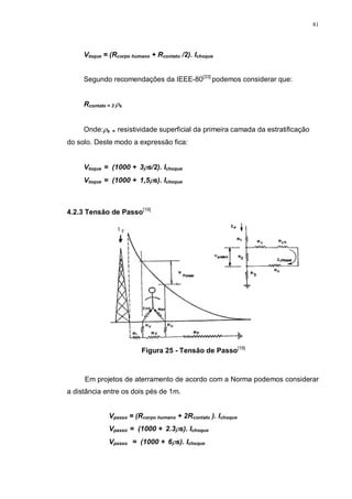 81
Vtoque = (Rcorpo humano + Rcontato /2). Ichoque
Segundo recomendações da IEEE-80[33]
podemos considerar que:
Rcontato = 3 ρs
Onde:ρs = resistividade superficial da primeira camada da estratificação
do solo. Deste modo a expressão fica:
Vtoque = (1000 + 3ρs/2). Ichoque
Vtoque = (1000 + 1,5ρs). Ichoque
4.2.3 Tensão de Passo[19]
Figura 25 - Tensão de Passo[19]
Em projetos de aterramento de acordo com a Norma podemos considerar
a distância entre os dois pés de 1m.
Vpasso = (Rcorpo humano + 2Rcontato ). Ichoque
Vpasso = (1000 + 2.3ρs). Ichoque
Vpasso = (1000 + 6ρs). Ichoque
 